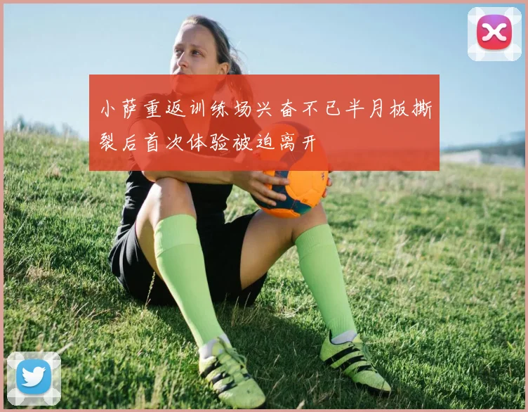 小萨重返训练场兴奋不已半月板撕裂后首次体验被迫离开