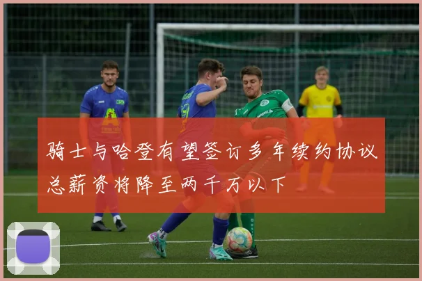骑士与哈登有望签订多年续约协议总薪资将降至两千万以下